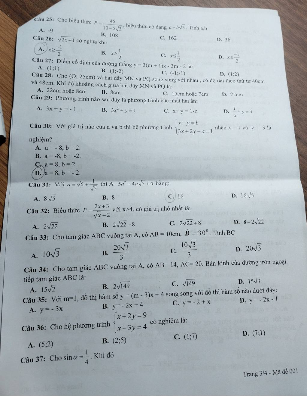 Cho biểu thức P= 45/10-5sqrt(3)  , biểu thức có dạng a+bsqrt(3). Tinh a.b
A. -9 B. 108 C. 162 D. 36
Câu 26: sqrt(2x+1) có nghĩa khi:
A. x≥  (-1)/2  x≥  1/2 
B.
C. x≤  1/2  x≤  (-1)/2 
D.
Câu 27: Điểm cố định của đường thắng y=3(m+1) x-3m-2 là:
A. (1;1)
B. (1;-2)
C. (-1;-1) D. (1;2)
Câu 28:Cho (O;25 cm) và hai dây MN và PQ song song với nhau , có độ dài theo thứ tự 40cm
và 48cm. Khi đó khoảng cách giữa hai dây MN và PQ là:
A. 22cm hoặc 8cm B. 8cm C. 15cm hoặc 7cm D. 22cm
Câu 29: Phương trình nào sau đây là phương trình bậc nhất hai ần:
A. 3x+y=-1 B. 3x^2+y=1 C. x+y=1-z D.  1/x +y=3
Câu 30: Với giá trị nào của a và b thì hệ phương trình beginarrayl x-y=b 3x+2y-a=1endarray. nhận x=1 và y=3 là
nghiệm?
A. a=-8,b=2.
B. a=-8,b=-2.
C. a=8,b=2.
D. a=8,b=-2.
Câu 31: Với a=sqrt(5)+ 1/sqrt(5)  thì A=5a^2-4asqrt(5)+4 bằng:
A. 8sqrt(5) B. 8 C. 16 D. 16sqrt(5)
Câu 32: Biểu thức P= (2x+3)/sqrt(x)-2  với x>4 , có giá trị nhỏ nhất là:
A. 2sqrt(22)
B. 2sqrt(22)-8 C. 2sqrt(22)+8
D. 8-2sqrt(22)
Câu 33: Cho tam giác ABC vuông tại A, có AB=10cm,hat B=30°. Tính BC
C.
A. 10sqrt(3) B.  20sqrt(3)/3   10sqrt(3)/3 
D. 20sqrt(3)
Câu 34: Cho tam giác ABC vuông tại A, có AB=14,AC=20. Bán kính của đường tròn ngoại
tiếp tam giác ABC là:
D.
A. 15sqrt(2)
B. 2sqrt(149) sqrt(149) 15sqrt(3)
C.
Câu 35: Với m=1 , đồ thị hàm shat Oy=(m-3)x+4 song song với đồ thị hàm số nào dưới đây:
A. y=-3x
B. y=-2x+4 C. y=-2+x D. y=-2x-1
Câu 36: Cho hệ phương trình beginarrayl x+2y=9 x-3y=4endarray. có nghiệm là:
A. (5;2)
B. (2;5)
C. (1;7)
D. (7;1)
Câu 37: Cho sin alpha = 1/4 . Khi đó
Trang 3/4 - Mã đề 001