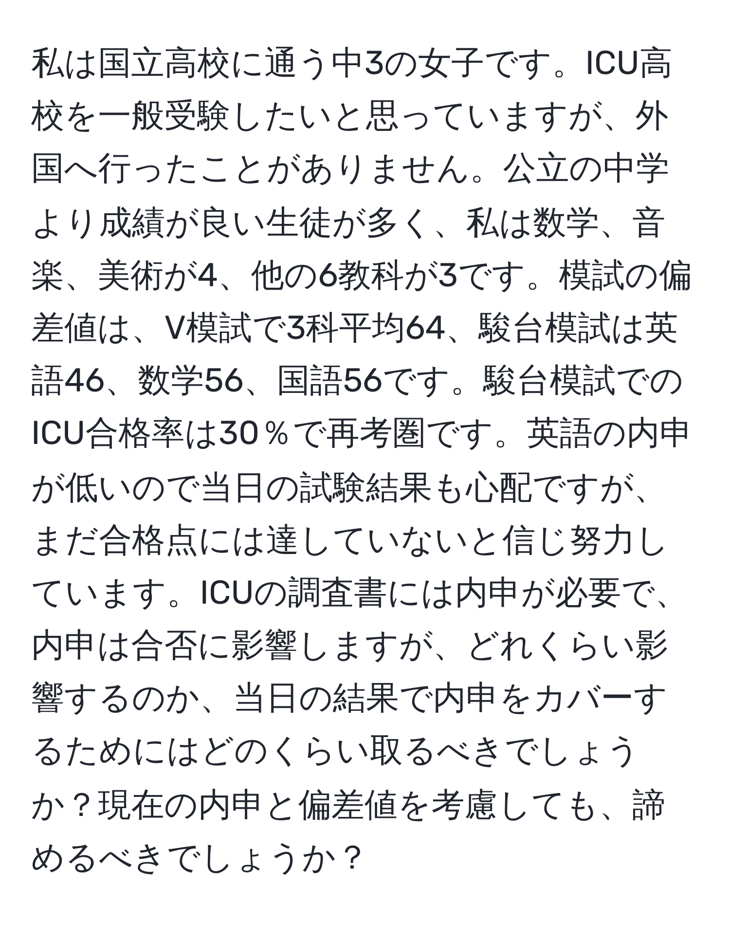 私は国立高校に通う中3の女子です。ICU高校を一般受験したいと思っていますが、外国へ行ったことがありません。公立の中学より成績が良い生徒が多く、私は数学、音楽、美術が4、他の6教科が3です。模試の偏差値は、V模試で3科平均64、駿台模試は英語46、数学56、国語56です。駿台模試でのICU合格率は30％で再考圏です。英語の内申が低いので当日の試験結果も心配ですが、まだ合格点には達していないと信じ努力しています。ICUの調査書には内申が必要で、内申は合否に影響しますが、どれくらい影響するのか、当日の結果で内申をカバーするためにはどのくらい取るべきでしょうか？現在の内申と偏差値を考慮しても、諦めるべきでしょうか？