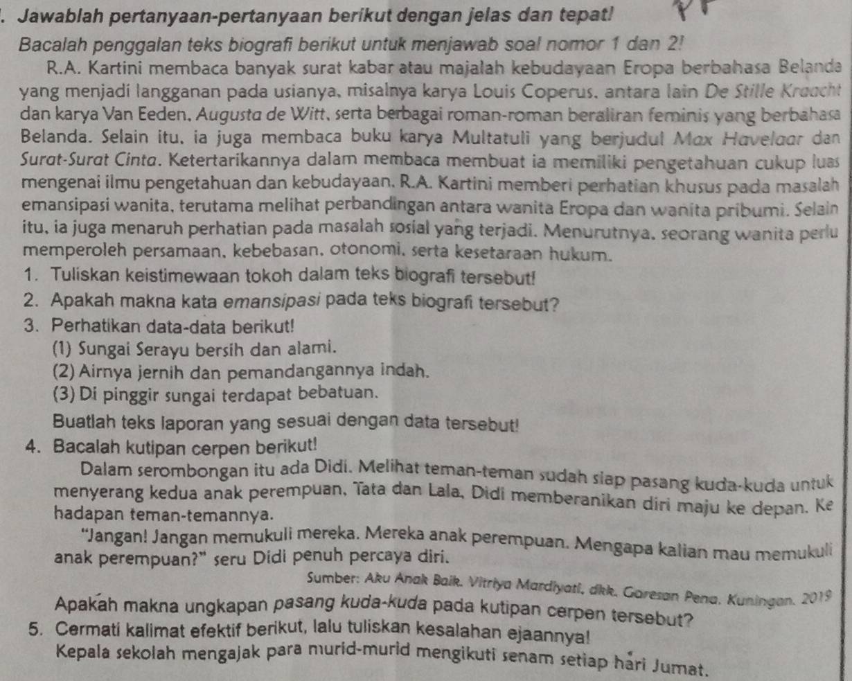 Jawablah pertanyaan-pertanyaan berikut dengan jelas dan tepat!
Bacalah penggalan teks biografi berikut untuk menjawab soal nomor 1 dan 2!
R.A. Kartini membaca banyak surat kabar atau majalah kebudayaan Eropa berbahasa Belanda
yang menjadí langganan pada usianya, misalnya karya Louis Coperus, antara lain De Stille Kroucht
dan karya Van Eeden, Augusta de Witt, serta berbagai roman-roman beraliran feminis yang berbahasa
Belanda. Selain itu, ia juga membaca buku karya Multatuli yang berjudul Mox Haveloar dan
Surdt-Surɑt Cinta. Ketertarikannya dalam membaca membuat ia memiliki pengetahuan cukup lus
mengenai ilmu pengetahuan dan kebudayaan. R.A. Kartini memberi perhatian khusus pada masalah
emansipasi wanita, terutama melihat perbandingan antara wanita Eropa dan wanita pribumi. Selain
itu, ia juga menaruh perhatian pada masalah sosial yang terjadi. Menurutnya, seorang wanita perlu
memperoleh persamaan, kebebasan, otonomi, serta kesetaraan hukum.
1. Tuliskan keistimewaan tokoh dalam teks biografi tersebut!
2. Apakah makna kata emansipasi pada teks biografi tersebut?
3. Perhatikan data-data berikut!
(1) Sungai Serayu bersih dan alami.
(2) Airnya jernih dan pemandangannya indah.
(3) Di pinggir sungai terdapat bebatuan.
Buatlah teks laporan yang sesuai dengan data tersebut!
4. Bacalah kutipan cerpen berikut!
Dalam serombongan itu ada Didi. Melihat teman-teman sudah slap pasang kuda-kuda untuk
menyerang kedua anak perempuan, ïata dan Lala, Didi memberanikan diri maju ke depan. Ke
hadapan teman-temannya.
“Jangan! Jangan memukuli mereka. Mereka anak perempuan. Mengapa kalian mau memukuli
anak perempuan?" seru Didi penuh percaya diri.
Sumber: Aku Anak Baik, Vitriya Mardiyati, dkk, Garesan Pena, Kuningan. 2019
Apakah makna ungkapan pasang kuda-kuda pada kutipan cerpen tersebut?
5. Cermati kalimat efektif berikut, lalu tuliskan kesalahan ejaannya!
Kepala sekolah mengajak para murid-murid mengikuti senam setiap hari Jumat.