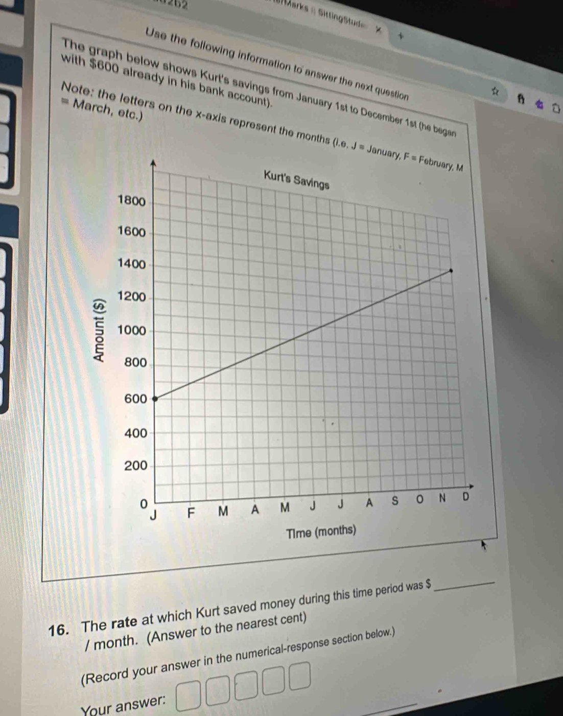 262
( Marks = SittingStud
Use the following information to answer the next question
with $600 already in his bank account).
The graph below shows Kurt's savings from January 1st to December 1st (he bega
= March, etc.)
Note: the letters on the x-axis represent the months 
16. The rate at which Kurt saved money during this time period was $
_
/ month. (Answer to the nearest cent)
(Record your answer in the numerical-response section below.)
Your answer:
_