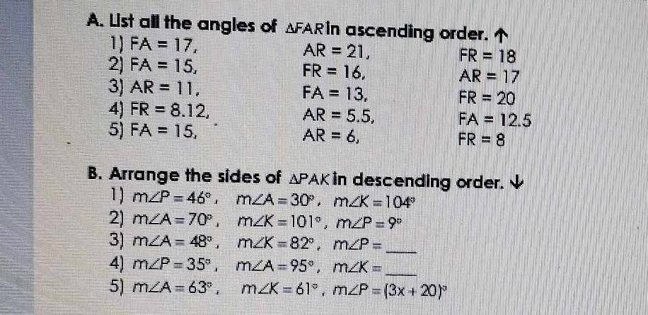 List all the angles of △ FAR in ascending order. 
1) FA=17,
AR=21, 
2) FA=15,
FR=18
FR=16, 
3) AR=11,
AR=17
FA=13,
FR=20
4) FR=8.12, AR=5.5, FA=12.5
5) FA=15,
AR=6,
FR=8
B. Arrange the sides of △ PAK in descending order. 
1) m∠ P=46°, m∠ A=30°, m∠ K=104°
2) m∠ A=70°, m∠ K=101°, m∠ P=9°
3) m∠ A=48°, m∠ K=82°, m∠ P= _ 
4) m∠ P=35°, m∠ A=95°, m∠ K= _ 
5) m∠ A=63°, m∠ K=61°, m∠ P=(3x+20)^circ 