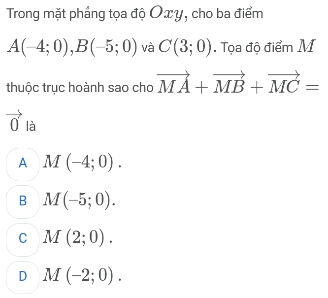 Trong mặt phẳng tọa độ Oxy, cho ba điểm
A(-4;0), B(-5;0) và C(3;0). Tọa độ điểm M
thuộc trục hoành sao cho vector MA+vector MB+vector MC=
vector 0 là 1
A M(-4;0).
B M(-5;0).
C M(2;0).
D M(-2;0).