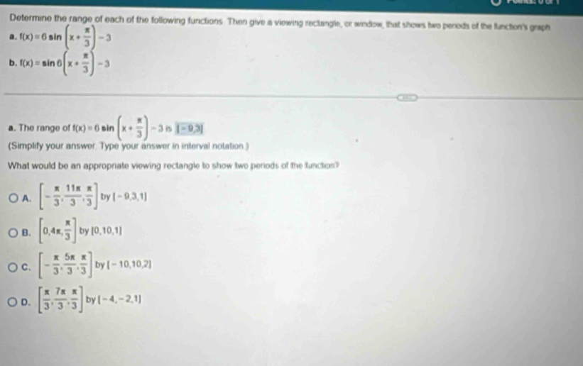 Determine the range of each of the following functions. Then give a viewing rectangle, or window, that shows two pereds of the function's graph
a. f(x)=6sin (x+ π /3 )-3
b. f(x)=sin θ (x+ π /3 )-3
a. The range of f(x)=6sin (x+ π /3 )-3 is overline |-0,3|
(Simplify your answer. Type your answer in interval notation.)
What would be an appropriate viewing rectangle to show two periods of the function?
A. [- π /3 , 11π /3 , π /3 ] by (-9,3,1)
B. [0,4π , π /3 ] by [0,10,1]
C. [- π /3 , 5π /3 , π /3 ] by [-10,10,2]
D. [ π /3 , 7π /3 , π /3 ] by (-4,-2,1)