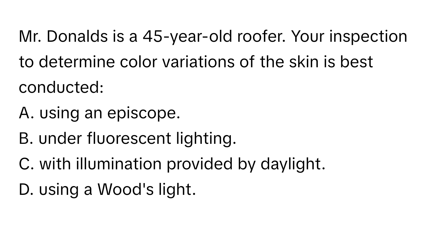 Mr. Donalds is a 45-year-old roofer. Your inspection to determine color variations of the skin is best conducted: 
A. using an episcope.
B. under fluorescent lighting.
C. with illumination provided by daylight.
D. using a Wood's light.