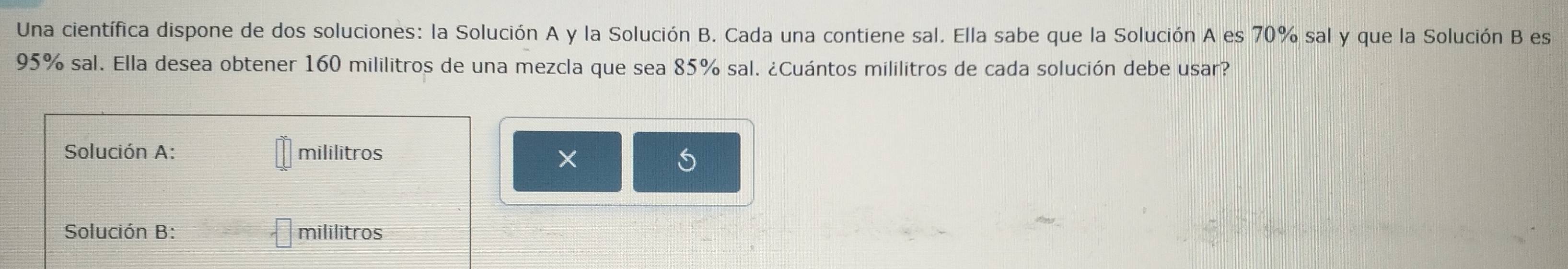 Una científica dispone de dos soluciones: la Solución A y la Solución B. Cada una contiene sal. Ella sabe que la Solución A es 70% sal y que la Solución B es
95% sal. Ella desea obtener 160 mililitros de una mezcla que sea 85% sal. ¿Cuántos mililitros de cada solución debe usar? 
Solución A: mililitros 
× 
S 
Solución B: mililitros