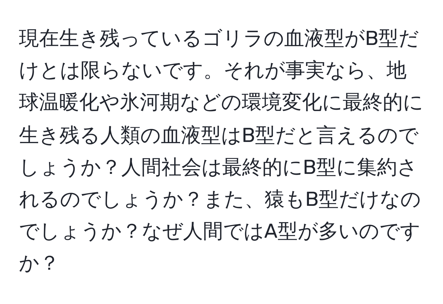 現在生き残っているゴリラの血液型がB型だけとは限らないです。それが事実なら、地球温暖化や氷河期などの環境変化に最終的に生き残る人類の血液型はB型だと言えるのでしょうか？人間社会は最終的にB型に集約されるのでしょうか？また、猿もB型だけなのでしょうか？なぜ人間ではA型が多いのですか？