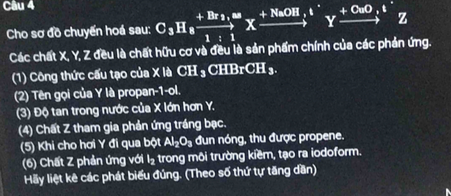 Cho sơ đồ chuyển hoá sau: C_3H_8xrightarrow +Br_2,∈fty Xxrightarrow (+NaOH)^+Yxrightarrow (+CuO)^+Z 
Các chất X, Y, Z đều là chất hữu cơ và đều là sản phẩm chính của các phản ứng. 
(1) Công thức cấu tạo của X là CI I_3CHBrCH_3. 
(2) Tên gọi của Y là propan-1-ol. 
(3) Độ tan trong nước của X lớn hơn Y. 
(4) Chất Z tham gia phản ứng tráng bạc. 
(5) Khi cho hơi Y đi qua bột Al_2O_3 đun nóng, thu được propene. 
(6) Chất Z phản ứng với l_2 trong môi trường kiềm, tạo ra iodoform. 
Hãy liệt kê các phát biểu đúng. (Theo số thứ tự tăng dần)