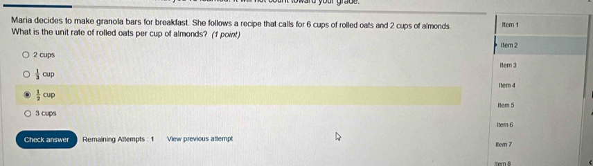 yard your grade.
Maria decides to make granola bars for breakfast. She follows a recipe that calls for 6 cups of rolled oats and 2 cups of almonds. Item 1
What is the unit rate of rolled oats per cup of almonds? (1 point)
Item 2
2 cups
Item 3
 1/3 cup
Itern 4
 1/2 cup
3 cups Item 5
Itern 6
Check answer Remaining Attempts : 1 View previous attempt Item 7