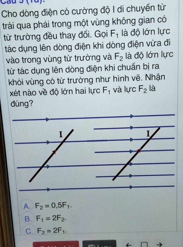 Cau 3 (1d).
Cho dòng điện có cường độ I di chuyển từ
trái qua phải trong một vùng không gian có
từ trường đều thay đổi. Gọi F_1 là độ lớn lực
tác dụng lên dòng điện khi dòng điện vừa đi
vào trong vùng từ trường và F_2 là độ lớn lực
từ tác dụng lên dòng điện khi chuẩn bị ra
khỏi vùng có từ trường như hình vẽ. Nhận
xét nào về độ lớn hai lực F_1 và lực F_2 là
đúng?
I
I
A. F_2=0,5F_1.
B. F_1=2F_2.
C. F_2=2F_1.