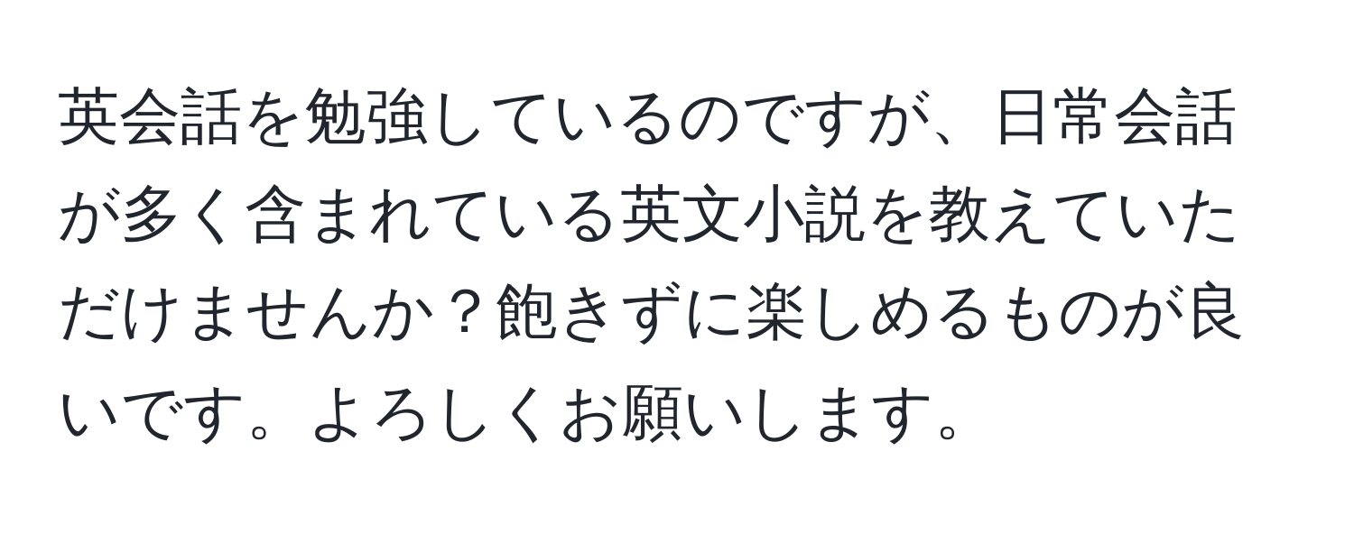 英会話を勉強しているのですが、日常会話が多く含まれている英文小説を教えていただけませんか？飽きずに楽しめるものが良いです。よろしくお願いします。