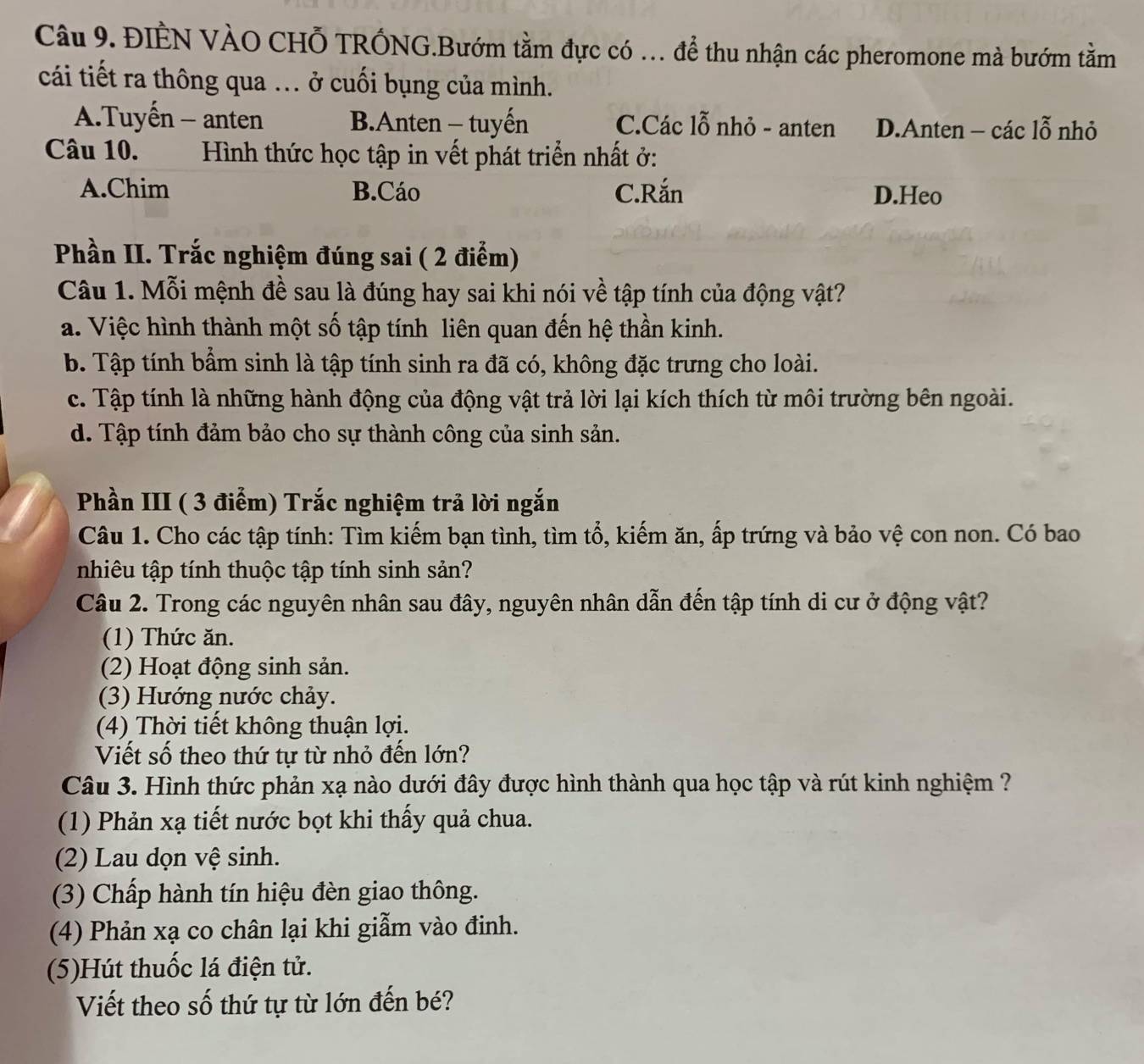 ĐIÊN VÀO CHỗ TRÓNG.Bướm tằm đực có . để thu nhận các pheromone mà bướm tằm
cái tiết ra thông qua .. ở cuối bụng của mình.
A.Tuyến - anten BAnten - tuyến C.Các lỗ nhỏ - anten D.Anten - các lỗ nhỏ
Câu 10.  Hình thức học tập in vết phát triển nhất ở:
A.Chim B.Cáo C.Rắn D.Heo
Phần II. Trắc nghiệm đúng sai ( 2 điểm)
Câu 1. Mỗi mệnh đề sau là đúng hay sai khi nói về tập tính của động vật?
a. Việc hình thành một số tập tính liên quan đến hệ thần kinh.
b. Tập tính bẩm sinh là tập tính sinh ra đã có, không đặc trưng cho loài.
c. Tập tính là những hành động của động vật trả lời lại kích thích từ môi trường bên ngoài.
d. Tập tính đảm bảo cho sự thành công của sinh sản.
Phần III ( 3 điểm) Trắc nghiệm trả lời ngắn
Câu 1. Cho các tập tính: Tìm kiếm bạn tình, tìm tổ, kiếm ăn, ấp trứng và bảo vệ con non. Có bao
nhiêu tập tính thuộc tập tính sinh sản?
Câu 2. Trong các nguyên nhân sau đây, nguyên nhân dẫn đến tập tính di cư ở động vật?
(1) Thức ăn.
(2) Hoạt động sinh sản.
(3) Hướng nước chảy.
(4) Thời tiết không thuận lợi.
Viết số theo thứ tự từ nhỏ đến lớn?
Câu 3. Hình thức phản xạ nào dưới đây được hình thành qua học tập và rút kinh nghiệm ?
(1) Phản xạ tiết nước bọt khi thấy quả chua.
(2) Lau dọn vệ sinh.
(3) Chấp hành tín hiệu đèn giao thông.
(4) Phản xạ co chân lại khi giẫm vào đinh.
(5)Hút thuốc lá điện tử.
Viết theo số thứ tự từ lớn đến bé?