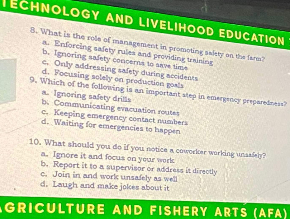 TECHNOLOGY AND LIVELIHOOD EDUCATION
8. What is the role of management in promoting safety on the farm?
a. Enforcing safety rules and providing training
b. Ignoring safety concerns to save time
c. Only addressing safety during accidents
d. Focusing solely on production goals
9. Which of the following is an important step in emergency preparedness?
a. Ignoring safety drills
b. Communicating evacuation routes
c. Keeping emergency contact numbers
d. Waiting for emergencies to happen
10. What should you do if you notice a coworker working unsafely?
a. Ignore it and focus on your work
b. Report it to a supervisor or address it directly
c. Join in and work unsafely as well
d. Laugh and make jokes about it
GRICULTURE AND FISHERY ARTS (AFA)