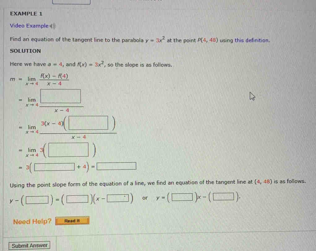 EXAMPLE 1 
Video Example 
Find an equation of the tangent line to the parabola y=3x^2 at the point P(4,48) using this definition. 
SOLUTION 
Here we have a=4 , and f(x)=3x^2 , so the slope is as follows.
m=limlimits _xto 4 (f(x)-f(4))/x-4 
=limlimits _xto 4 □ /x-4 
=limlimits _xto 4 (3(x-4)(□ ))/x-4 
=limlimits _xto 43(□ )
=3(□ +4)=□
Using the point slope form of the equation of a line, we find an equation of the tangent line at (4,48) is as follows.
y-(□ )=(□ )(x-□ ) or y=(□ )x-(□ ). 
Need Help? Read it 
Submit Answer