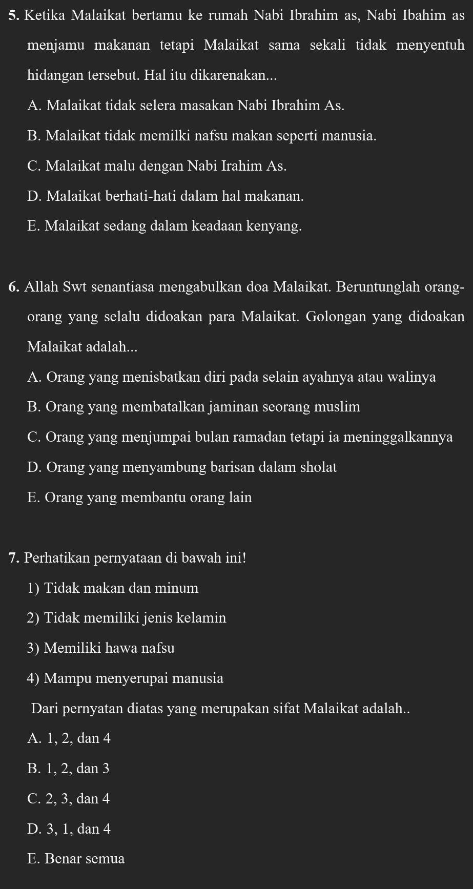 Ketika Malaikat bertamu ke rumah Nabi Ibrahim as, Nabi Ibahim as
menjamu makanan tetapi Malaikat sama sekali tidak menyentuh
hidangan tersebut. Hal itu dikarenakan...
A. Malaikat tidak selera masakan Nabi Ibrahim As.
B. Malaikat tidak memilki nafsu makan seperti manusia.
C. Malaikat malu dengan Nabi Irahim As.
D. Malaikat berhati-hati dalam hal makanan.
E. Malaikat sedang dalam keadaan kenyang.
6. Allah Swt senantiasa mengabulkan doa Malaikat. Beruntunglah orang-
orang yang selalu didoakan para Malaikat. Golongan yang didoakan
Malaikat adalah...
A. Orang yang menisbatkan diri pada selain ayahnya atau walinya
B. Orang yang membatalkan jaminan seorang muslim
C. Orang yang menjumpai bulan ramadan tetapi ia meninggalkannya
D. Orang yang menyambung barisan dalam sholat
E. Orang yang membantu orang lain
7. Perhatikan pernyataan di bawah ini!
1) Tidak makan dan minum
2) Tidak memiliki jenis kelamin
3) Memiliki hawa nafsu
4) Mampu menyerupai manusia
Dari pernyatan diatas yang merupakan sifat Malaikat adalah..
A. 1, 2, dan 4
B. 1, 2, dan 3
C. 2, 3, dan 4
D. 3, 1, dan 4
E. Benar semua