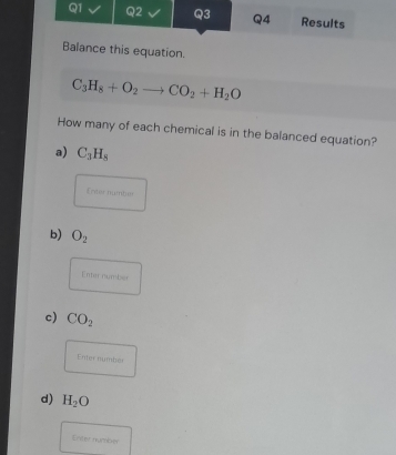 Balance this equation.
C_3H_8+O_2to CO_2+H_2O
How many of each chemical is in the balanced equation? 
a) C_3H_8
Enter number 
b) O_2
Enter number 
c) CO_2
Enter nymber 
d) H_2O
Enter number