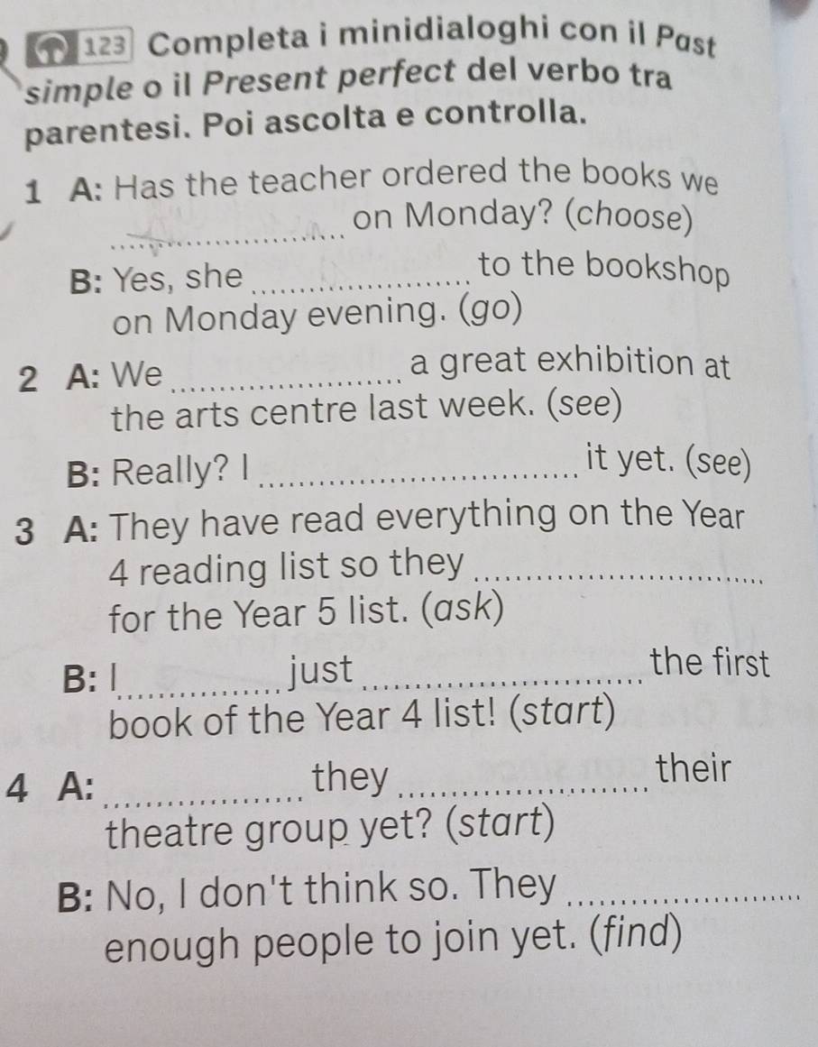 123 Completa i minidialoghi con il Pøst 
simple o il Present perfect del verbo tra 
parentesi. Poi ascolta e controlla. 
1 A: Has the teacher ordered the books we 
_ 
on Monday? (choose) 
B: Yes, she_ 
to the bookshop 
on Monday evening. (go) 
2 A: We_ 
a great exhibition at 
the arts centre last week. (see) 
B: Really? I_ 
it yet. (see) 
3 A: They have read everything on the Year
4 reading list so they_ 
for the Year 5 list. (ask) 
B: Ⅰ_ just_ 
the first 
book of the Year 4 list! (start) 
4 A: _they_ 
their 
theatre group yet? (start) 
B: No, I don't think so. They_ 
enough people to join yet. (find)