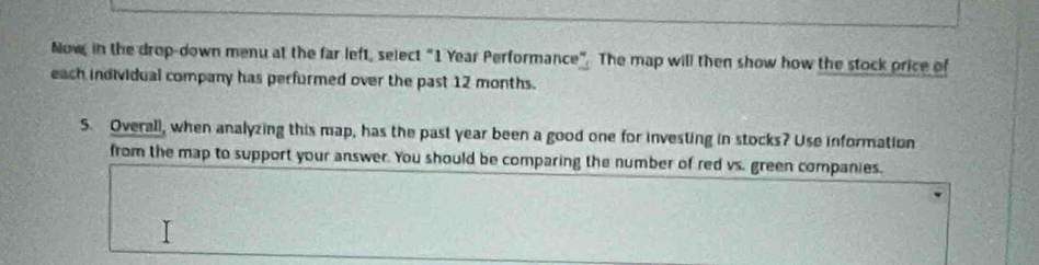 Now, in the drop-down menu at the far left, select “ 1 Year Performance”. The map will then show how the stock price of 
each individual company has perfurmed over the past 12 months. 
5. Overall, when analyzing this map, has the past year been a good one for investing in stocks? Use information 
from the map to support your answer. You should be comparing the number of red vs. green companies.