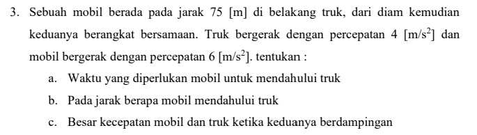 Sebuah mobil berada pada jarak 75 [m] di belakang truk, dari diam kemudian 
keduanya berangkat bersamaan. Truk bergerak dengan percepatan 4[m/s^2] dan 
mobil bergerak dengan percepatan 6[m/s^2]. tentukan : 
a. Waktu yang diperlukan mobil untuk mendahului truk 
b. Pada jarak berapa mobil mendahului truk 
c. Besar kecepatan mobil dan truk ketika keduanya berdampingan