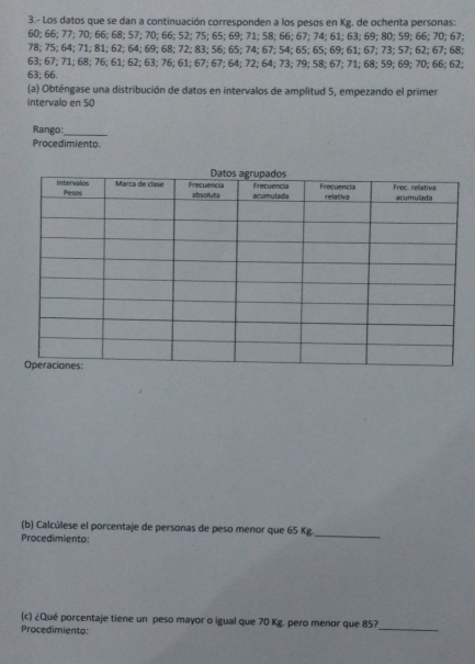 3.- Los datos que se dan a continuación corresponden a los pesos en Kg. de ochenta personas:
60; 66; 77; 70; 66; 68; 57; 70; 66; 52; 75; 65; 69; 71; 58; 66; 67; 74; 61; 63; 69; 80; 59; 66; 70; 67;
78; 75; 64; 71; 81; 62; 64; 69; 68; 72; 83; 56; 65; 74; 67; 54; 65; 65; 69; 61; 67; 73; 57; 62; 67; 68;
63; 67; 71; 68; 76; 61; 62; 63; 76; 61; 67; 67; 64; 72; 64; 73; 79; 58; 67; 71; 68; 59; 69; 70; 66; 62;
63; 66. 
(a) Obténgase una distribución de datos en intervalos de amplitud 5, empezando el primer 
intervalo en 50
Rango:_ 
Procedimiento. 
(b) Calcúlese el porcentaje de personas de peso menor que 65 Kg. 
Procedimiento: 
_ 
_ 
(c) ¿Qué porcentaje tiene un peso mayor o igual que 70 Kg. pero menor que 85? 
Procedimiento: