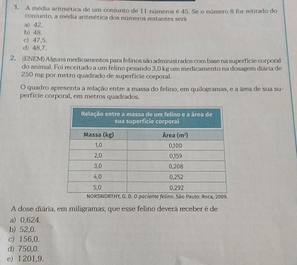 A média aritmética de um conjunto de 11 números é 45. Se o número 8 for retirado do
conjunto, a média aritmética dos números restantes será
a) 42.
b) 48.
c) 47,5.
d) 48,7.
2. (ENEM) Alguns medicamentos para felinos são administrados com base na superficie corporal
do animal. Foi receitado a um felino pesando 3,0 kg um medicamento na dosagem diária de
250 mg por metro quadrado de superficie corporal.
O quadro apresenta a relação entre a massa do felino, em quilogramas, e a área de sua su-
perficie corporal, em metros quadrados.
NORSWORTHY, G. D. O paciente felino. São Paulo: Roca, 2009.
A dose diária, em miligramas, que esse felino deverá receber é de
a) 0,624.
b) 52,0.
c) 156,0.
d) 750,0.
e) 1 201,9.