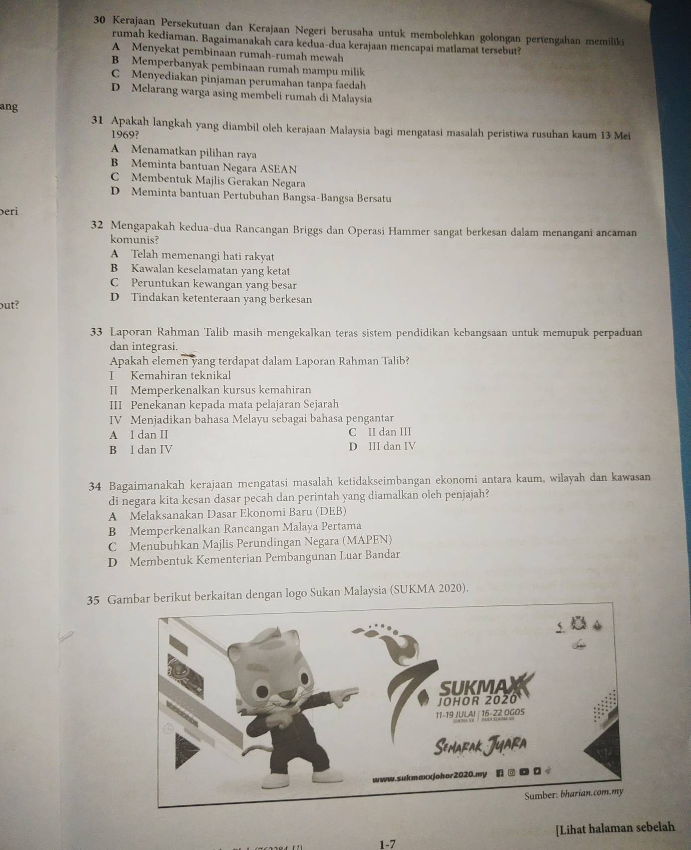 Kerajaan Persekutuan dan Kerajaan Negeri berusaha untuk membolehkan golongan pertengahan memiliki
rumah kediaman. Bagaimanakah cara kedua-dua kerajaan mencapai matlamat tersebut?
A Menyekat pembinaan rumah-rumah mewah
B Memperbanyak pembinaan rumah mampu milik
C Menyediakan pinjaman perumahan tanpa faedah
D Melarang warga asing membeli rumah di Malaysia
ang
31 Apakah langkah yang diambil oleh kerajaan Malaysia bagi mengatasi masalah peristiwa rusuhan kaum 13 Mei
1969?
A Menamatkan pilihan raya
B Meminta bantuan Negara ASEAN
C Membentuk Majlis Gerakan Negara
D Meminta bantuan Pertubuhan Bangsa-Bangsa Bersatu
eri
32 Mengapakah kedua-dua Rancangan Briggs dan Operasi Hammer sangat berkesan dalam menangani ancaman
komunis?
A Telah memenangi hati rakyat
B Kawalan keselamatan yang ketat
C Peruntukan kewangan yang besar
D Tindakan ketenteraan yang berkesan
but?
33 Laporan Rahman Talib masih mengekalkan teras sistem pendidikan kebangsaan untuk memupuk perpaduan
dan integrasi.
Apakah elemen yang terdapat dalam Laporan Rahman Talib?
I Kemahiran teknikal
II Memperkenalkan kursus kemahiran
III Penekanan kepada mata pelajaran Sejarah
IV Menjadikan bahasa Melayu sebagai bahasa pengantar
A I dan II C II dan III
B I dan IV D III dan IV
34 Bagaimanakah kerajaan mengatasi masalah ketidakseimbangan ekonomi antara kaum, wilayah dan kawasan
di negara kita kesan dasar pecah dan perintah yang diamalkan oleh penjajah?
A Melaksanakan Dasar Ekonomi Baru (DEB)
B Memperkenalkan Rancangan Malaya Pertama
C Menubuhkan Majlis Perundingan Negara (MAPEN)
D Membentuk Kementerian Pembangunan Luar Bandar
35 Gambar berikut berkaitan dengan logo Sukan Malaysia (SUKMA 2020).
[Lihat halaman sebelah
1-7