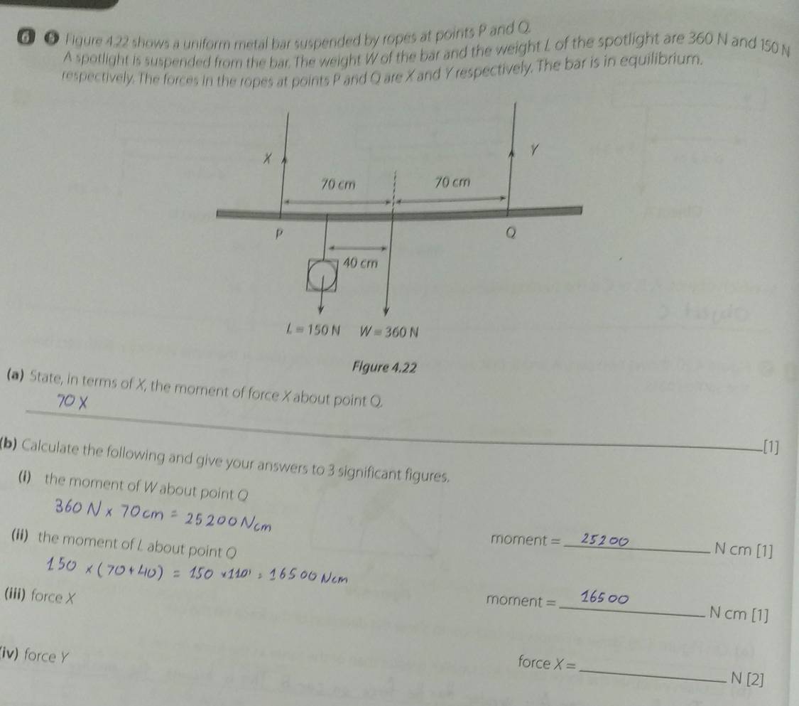 ⑥ ⑤ Figure 4.22 shows a uniform metal bar suspended by ropes at points P and Q
A spotlight is suspended from the bar. The weight W of the bar and the weight L of the spotlight are 360 N and 150 N
respectively. The forces in the ropes at points P and Q are X and Y respectively. The bar is in equilibrium.
_
(a) State, in terms of X, the morent of force X about point Q.
_[1]
(b) Calculate the following and give your answers to 3 significant figures.
(i) the moment of W about point Q
(ii) the moment of L about point O
moment =_ N cm [1]
(iii) force X
moment = _N cm [1]
(iv) force Y
force X= _N [2]