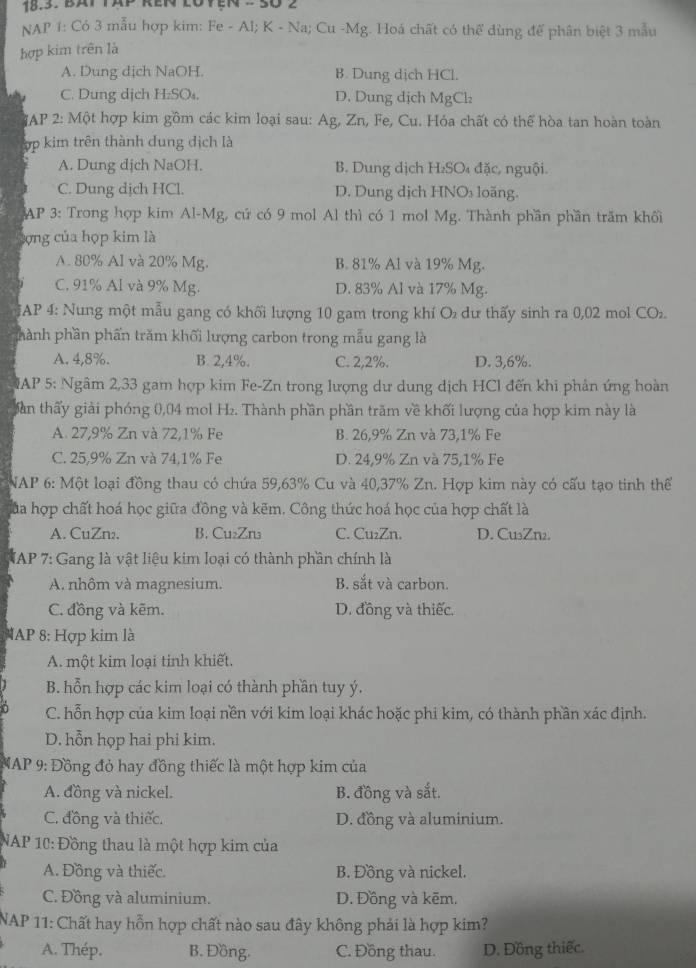 Bat tap ren loyện - Số 2
NAP 1: Có 3 mẫu hợp kim: Fe - Al; K - Na; Cu -Mg. Hoá chất có thể dùng đế phân biệt 3 mẫu
hợp kim trên là
A. Dung dịch NaOH. B. Dung dịch HCl.
C. Dung dịch H₂SO₄. D. Dung dịch MgCl:
GAP 2: Một hợp kim gồm các kim loại sau: Ag, Zn, Fe, Cu. Hóa chất có thể hòa tan hoàn toàn
ợp kim trên thành dung dịch là
A. Dung dịch NaOH. B. Dung dịch H₂SO₄ đặc, nguội.
C. Dung dịch HCl. D. Dung dịch HNOs loăng.
AP 3: Trong hợp kim Al-Mg, cứ có 9 mol Al thì có 1 mol Mg. Thành phần phần trăm khối
lợng của họp kim là
A. 80% Al và 20% Mg. B. 81% Al và 19% Mg.
C. 91% Al và 9% Mg. D. 83% Al và 17% Mg.
*AP 4: Nung một mẫu gang có khối lượng 10 gam trong khí O₂ dư thấy sinh ra 0,02 mol CO₂.
phành phần phần trăm khối lượng carbon trong mẫu gang là
A. 4,8%. B. 2,4%. C. 2,2%. D. 3,6%.
MAP 5: Ngâm 2,33 gam hợp kim Fe-Zn trong lượng dư dung dịch HCl đến khi phản ứng hoàn
Sàn thấy giải phóng 0,04 mol H₂. Thành phần phần trăm về khối lượng của hợp kim này là
A. 27,9% Zn và 72,1% Fe B. 26,9% Zn và 73,1% Fe
C. 25,9% Zn và 74,1% Fe D. 24,9% Zn và 75,1% Fe
NAP 6: Một loại đồng thau có chứa 59,63% Cu và 40,37% Zn. Hợp kim này có cấu tạo tinh thể
Của hợp chất hoá học giữa đồng và kẽm. Công thức hoá học của hợp chất là
A. CuZn₂. B. Cu₂Zn₃ C. Cu₂Zn. D. Cu₃Zn2.
* AP 7: Gang là vật liệu kim loại có thành phần chính là
A. nhôm và magnesium. B. sắt và carbon.
C. đồng và kẽm. D. đồng và thiếc.
AP 8: Hợp kim là
A. một kim loại tinh khiết.
B. hỗn hợp các kim loại có thành phần tuy ý.
C. hỗn hợp của kim loại nền với kim loại khác hoặc phi kim, có thành phần xác định.
D. hỗn họp hai phi kim.
MAP 9: Đồng đỏ hay đồng thiếc là một hợp kim của
A. đồng và nickel. B. đồng và sắt.
C. đồng và thiếc. D. đồng và aluminium.
NAP 10: Đồng thau là một hợp kim của
A. Đồng và thiếc. B. Đồng và nickel.
C. Đồng và aluminium. D. Đồng và kẽm.
NAP 11: Chất hay hỗn hợp chất nào sau đây không phải là hợp kim?
A. Thép. B. Đồng. C. Đồng thau. D. Đồng thiếc.