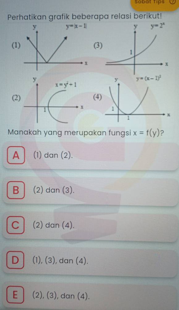 Sobat Tips
Perhatikan grafik beberapa relasi berikut!
(1(
(2
Manakah yang merupakan fungsi x=f(y) ?
A (1) dan (2).
B  (2) dan (3).
C (2) dan (4).
D (1), (3), dan (4).
E| (2), (3), dan (4).