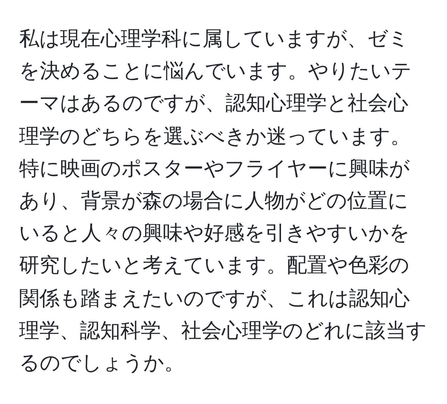 私は現在心理学科に属していますが、ゼミを決めることに悩んでいます。やりたいテーマはあるのですが、認知心理学と社会心理学のどちらを選ぶべきか迷っています。特に映画のポスターやフライヤーに興味があり、背景が森の場合に人物がどの位置にいると人々の興味や好感を引きやすいかを研究したいと考えています。配置や色彩の関係も踏まえたいのですが、これは認知心理学、認知科学、社会心理学のどれに該当するのでしょうか。