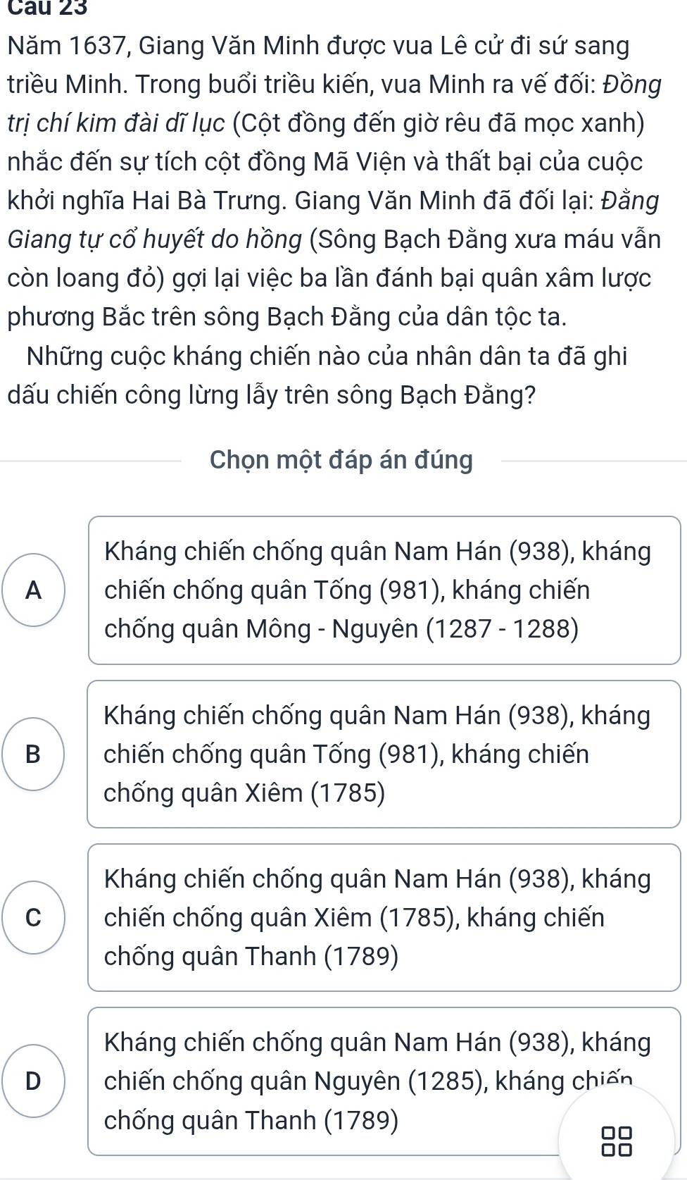 Cau 23
Năm 1637, Giang Văn Minh được vua Lê cử đi sứ sang
triều Minh. Trong buổi triều kiến, vua Minh ra vế đối: Đồng
trị chí kim đài dĩ lục (Cột đồng đến giờ rêu đã mọc xanh)
nhắc đến sự tích cột đồng Mã Viện và thất bại của cuộc
khởi nghĩa Hai Bà Trưng. Giang Văn Minh đã đối lại: Đằng
Giang tự cổ huyết do hồng (Sông Bạch Đằng xưa máu vẫn
còn loang đỏ) gợi lại việc ba lần đánh bại quân xâm lược
phương Bắc trên sông Bạch Đằng của dân tộc ta.
Những cuộc kháng chiến nào của nhân dân ta đã ghi
dấu chiến công lừng lẫy trên sông Bạch Đằng?
Chọn một đáp án đúng
Kháng chiến chống quân Nam Hán (938), kháng
A chiến chống quân Tống (981), kháng chiến
chống quân Mông - Nguyên (1287 - 1288)
Kháng chiến chống quân Nam Hán (938), kháng
B chiến chống quân Tống (981), kháng chiến
chống quân Xiêm (1785)
Kháng chiến chống quân Nam Hán (938), kháng
C chiến chống quân Xiêm (1785), kháng chiến
chống quân Thanh (1789)
Kháng chiến chống quân Nam Hán (938), kháng
D chiến chống quân Nguyên (1285), kháng chiến
chống quân Thanh (1789)