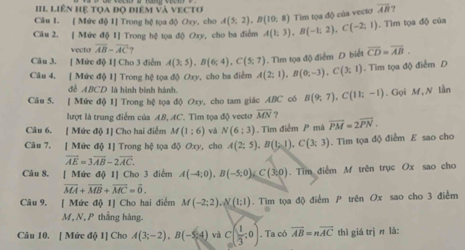 LiÊN Hệ tọa độ điêM và vECTơ
Câu 1. [ Mức độ 1] Trong hệ tọa độ Oxy, cho A(5;2),B(10;8) Tìm tọa độ của vectơ overline AB ?
Câu 2. [ Mức độ 1] Trong hệ tọa độ Oxy, cho ba điểm A(1;3),B(-1;2),C(-2;1). Tìm tọa độ của
vecto overline AB-overline AC ?
Câu 3. [ Mức độ 1] Cho 3 điểm A(3;5),B(6;4),C(5;7). Tìm tọa độ điểm D biết overline CD=overline AB.
Câu 4. [ Mức độ 1] Trong hệ tọa độ Oxy, cho ba điểm A(2;1),B(0;-3),C(3;1). Tim tọa độ điểm D
để ABCD là hình bình hảnh.
Câu 5. [ Mức độ 1] Trong hệ tọa độ Oxy, cho tam giác ABC có B(9;7),C(11;-1). Gọi M, N lần
lượt là trung điểm của AB, AC. Tìm tọa độ vectơ overline MN ?
Câu 6. [ Mức độ 1] Cho hai điểm M(1;6) và N(6;3). Tìm điểm P mà overline PM=2overline PN.
Câu 7. [ Mức độ 1] Trong hệ tọa độ Oxy, cho A(2;5),B(1;1),C(3;3). Tìm tọa độ điểm E sao cho
overline AE=3overline AB-2overline AC.
Câu 8. [ Mức độ 1] Cho 3 điểm A(-4;0),B(-5;0),C(3;0). Tìm điểm M trên trục Ox sao cho
vector MA+vector MB+vector MC=vector 0.
Câu 9. [ Mức độ 1] Cho hai điểm M(-2;2),N(1;1). Tìm tọa độ điểm P trên Ox sao cho 3 điểm
M,N, P thẳng hàng.
Câu 10. [ Mức độ 1] Cho A(3;-2),B(-5;4) và C( 1/3 ;0). Ta có overline AB=noverline AC thì giá trị n là: