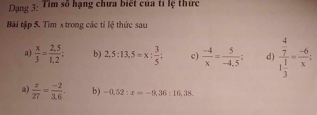 Dạng 3: Tìm số hạng chưa biết của tí lệ thức 
Bài tập 5. Tìm x trong các tỉ lệ thức sau 
a)  x/3 = (2,5)/1,2 ; b) 2,5:13,5=x: 3/5 ; c)  (-4)/x = 5/-4,5 ; d) frac  4/7 1 1/3 = (-6)/x ; 
a)  x/27 = (-2)/3,6 . b) -0,52:x=-9,36:16,38.