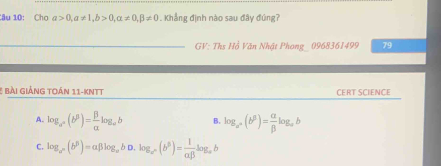 Cho alpha >0, alpha != 1, b>0, alpha != 0, beta != 0. Khẳng định nào sau đây đúng?
GV: Ths _  Vồ Văn Nhật Phong_ 0968361499 79
# BàI IẢNG TOáN 11-KNTT CERT SCIENCE
A. log _a^(alpha)(b^(beta))= beta /alpha  log _ab log _a^a(b^(beta))= alpha /beta  log _ab
B.
C. log _a^n(b^(beta))=alpha beta log _abD.log _a^n(b^(beta))= 1/alpha beta  log _ab