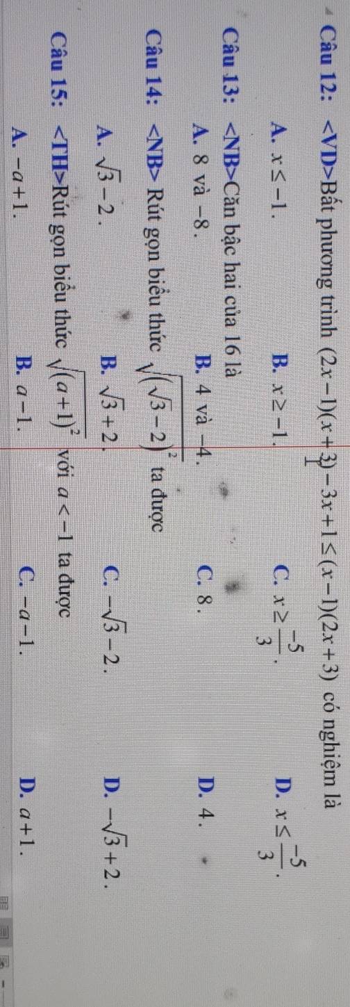 ∠ VD>B Bất phương trình (2x-1)(x+3)-3x+1≤ (x-1)(2x+3) có nghiệm là
A. x≤ -1. B. x≥ -1. C. x≥  (-5)/3 . D. x≤  (-5)/3 . 
Câu 13: Căn bậc hai của 16 là
A. 8 và -8. B. 4 V a -4 C. 8. D. 4.
Câu 14: Rút gọn biểu thức sqrt((sqrt 3)-2)^2 ta được
A. sqrt(3)-2. B. sqrt(3)+2. C. -sqrt(3)-2. D. -sqrt(3)+2. 
Câu 15: ∠ TH>R Rút gọn biểu thức sqrt((a+1)^2) với a ta được
B.
C.
A. -a+1. a-1. -a-1. D. a+1.