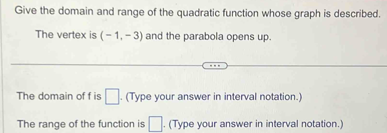 Give the domain and range of the quadratic function whose graph is described. 
The vertex is (-1,-3) and the parabola opens up. 
The domain of f is □. (Type your answer in interval notation.) 
The range of the function is □. (Type your answer in interval notation.)