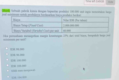 Time left 0:49:08 Hide
(Hard) Sebuah pabrik kimia dengan kapasitas produksi 100.000 unit ingin menentukan harga
jual minimum untuk produknya berdasarkan biaya produksi beriku
Jika perusahaan menargetkan margin keuntungan 25% dari total biaya, berapakah harga jual
minimum per unit?
IDR 98.000
IDR 96.000
IDR 100.000
IDR 108.000
tidak mau menjawab
IDR 104.000