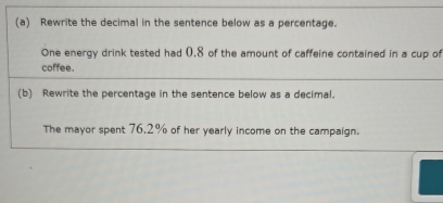 Rewrite the decimal in the sentence below as a percentage. 
One energy drink tested had (. 8 of the amount of caffeine contained in a cup of 
coffee. 
(b) Rewrite the percentage in the sentence below as a decimal. 
The mayor spent 76.2% of her yearly income on the campaign.