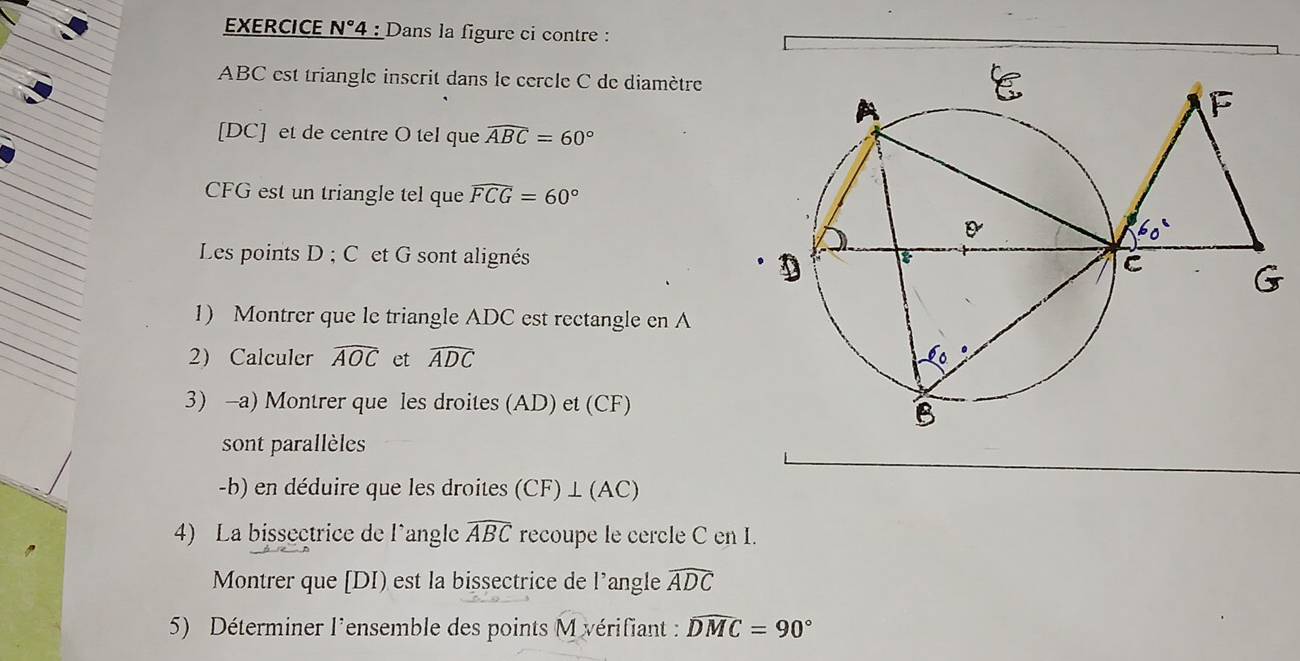 EXERCICE N°4 : Dans la figure ci contre :
ABC est triangle inscrit dans le cercle C de diamètre 
[ DC ] et de centre O tel que widehat ABC=60°
CFG est un triangle tel que widehat FCG=60°
Les points D; C et G sont alignés 
1) Montrer que le triangle ADC est rectangle en A
2 Calculer widehat AOC et widehat ADC
3) -a) Montrer que les droites (AD) et (CF) 
sont parallèles 
-b) en déduire que les droites (CF) ⊥ (AC) 
4) La bissectrice de l'angle widehat ABC recoupe le cercle C en I. 
Montrer que [DI) est la bissectrice de l'angle widehat ADC
5) Déterminer l'ensemble des points M vérifiant : widehat DMC=90°