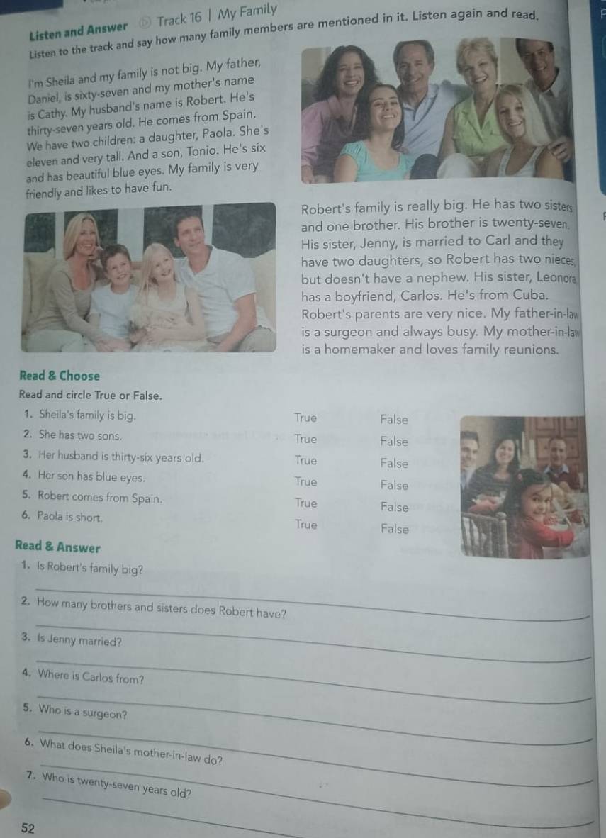 Listen and Answer ⊙ Track 16 | My Family
Listen to the track and say how many family members are mentioned in it. Listen again and read.
I'm Sheila and my family is not big. My father,
Daniel, is sixty-seven and my mother's name
is Cathy. My husband's name is Robert. He's
thirty-seven years old. He comes from Spain.
We have two children: a daughter, Paola. She's
eleven and very tall. And a son, Tonio. He's six
and has beautiful blue eyes. My family is very
friendly and likes to have fun.
Robert's family is really big. He has two sisters
and one brother. His brother is twenty-seven.
His sister, Jenny, is married to Carl and they
have two daughters, so Robert has two nieces
but doesn't have a nephew. His sister, Leonor
has a boyfriend, Carlos. He's from Cuba.
Robert's parents are very nice. My father-in-la
is a surgeon and always busy. My mother-in-la
is a homemaker and loves family reunions.
Read & Choose
Read and circle True or False.
1. Sheila's family is big. True False
2. She has two sons. True False
3. Her husband is thirty-six years old. True False
4. Her son has blue eyes. True False
5. Robert comes from Spain. True False
6. Paola is short. True False
Read & Answer
1. Is Robert's family big?
_
_
2. How many brothers and sisters does Robert have?
3. Is Jenny married?
_
4. Where is Carlos from?
_
5. Who is a surgeon?
_
_
6. What does Sheila's mother-in-law do?
_
7. Who is twenty-seven years old?
52