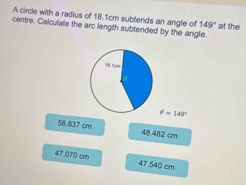 A circle with a radius of 18.1cm subtends an angle of 149° at the
centre. Calculate the arc length subtended by the angle.
θ =149°
58.837 cm 48.482 cm
47.070 cm 47.540 cm