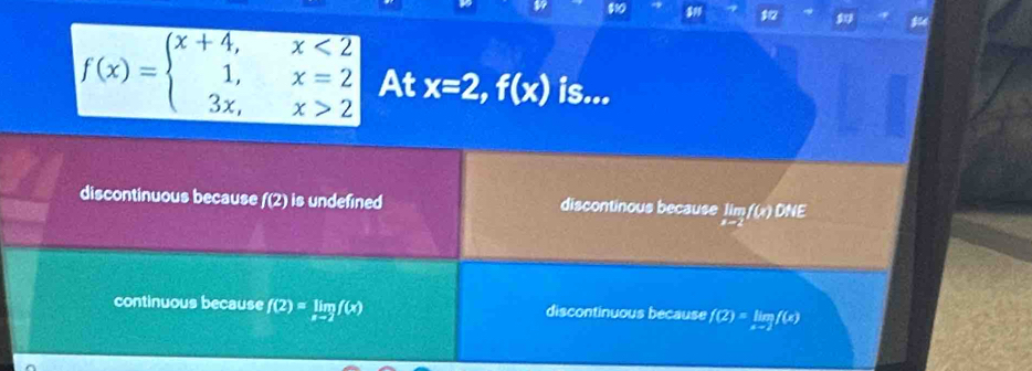 $10
12
f(x)=beginarrayl x+4,x<2 1,x=2 3x,x>2endarray. At x=2, f(x) is...
discontinuous because f(2) is undefined discontinous because limlimits _x-2f(x) _ DM
continuous because f(2)=limlimits _xto 2f(x) discontinuous because f(2)=limlimits _xto 2f(x)