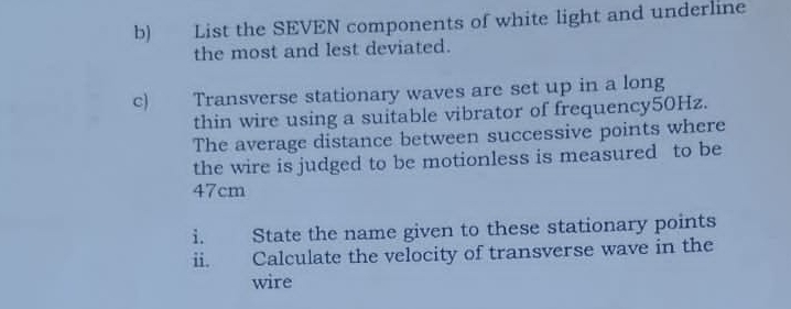 List the SEVEN components of white light and underline 
the most and lest deviated. 
c) Transverse stationary waves are set up in a long 
thin wire using a suitable vibrator of frequency50Hz. 
The average distance between successive points where 
the wire is judged to be motionless is measured to be
47cm
i. State the name given to these stationary points 
ii. Calculate the velocity of transverse wave in the 
wire