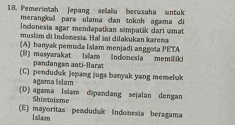 Pemerintah Jepang selalu berusaha untuk
merangkul para ulama dan tokoh agama di
Indonesia agar mendapatkan simpatík dari umat
muslim di Indonesia. Hal ini dilakukan karena
(A) banyak pemuda Islam menjadi anggota PETA
(B) masyarakat Islam Indonesia memiliki
pandangan anti-Barat
(C) penduduk Jepang juga banyak yang memeluk
agama Islam
(D) agama Islam dipandang sejalan dengan
Shintoisme
(E) mayoritas penduduk Indonesia beragama
[s]am