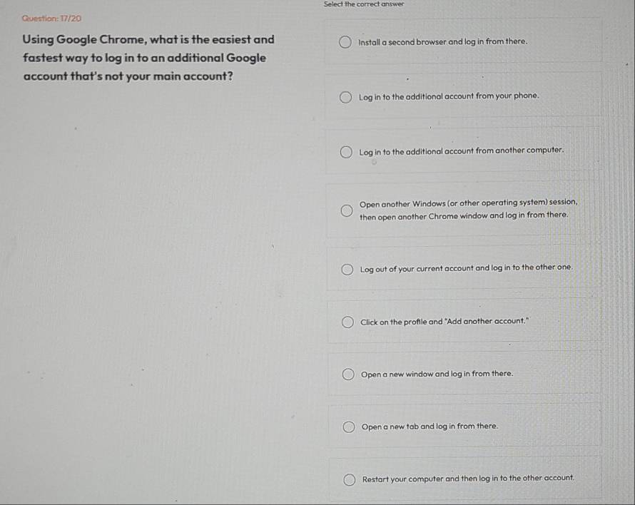 Select the correct answer
Question: 17/20
Using Google Chrome, what is the easiest and Install a second browser and log in from there.
fastest way to log in to an additional Google
account that's not your main account?
Log in to the additional account from your phone.
Log in to the additional account from another computer.
Open another Windows (or other operating system) session,
then open another Chrome window and log in from there.
Log out of your current account and log in to the other one.
Click on the proftle and "Add another account."
Open a new window and log in from there.
Open a new tab and log in from there.
Restart your computer and then log in to the other account.