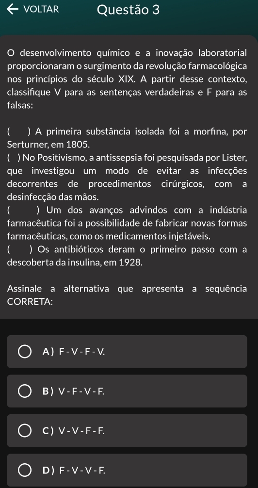 VOLTAR Questão 3
O desenvolvimento químico e a inovação laboratorial
proporcionaram o surgimento da revolução farmacológica
nos princípios do século XIX. A partir desse contexto,
classifque V para as sentenças verdadeiras e F para as
falsas:
 ) A primeira substância isolada foi a morfına, por
Serturner. em 1805.
( ) No Positivismo, a antissepsia foi pesquisada por Lister,
que investigou um modo de evitar as infecções
decorrentes de procedimentos cirúrgicos, com a
desinfecção das mãos.
 ) Um dos avanços advindos com a indústria
farmacêutica foi a possibilidade de fabricar novas formas
farmacêuticas, como os medicamentos injetáveis.
 ) Os antibióticos deram o primeiro passo com a
descoberta da insulina, em 1928.
Assinale a alternativa que apresenta a sequência
CORRETA:
A  F - V - F - V.
B ) V - F - V - F.
C  V - V - F - F.
D) F-V - V - F