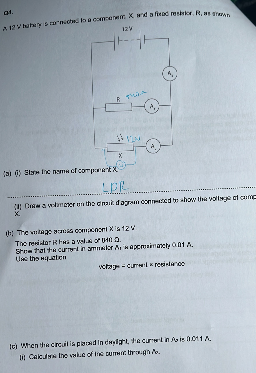 A 12 V battery is connected to a component, X, and a fixed resistor, R, as shown
(a) (i) State the name of co
(ii) Draw a voltmeter on the circuit diagram connected to show the voltage of comp
X.
(b) The voltage across component X is 12 V.
The resistor R has a value of 840 Ω.
Show that the current in ammeter A_1 is approximately 0.01 A.
Use the equation
voltage = current × resistance
(c) When the circuit is placed in daylight, the current in A_2 is 0.011 A.
(i) Calculate the value of the current through A₃.