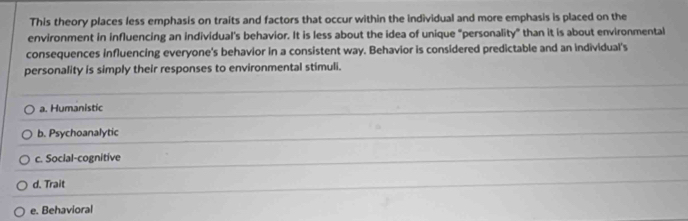 This theory places less emphasis on traits and factors that occur within the individual and more emphasis is placed on the
environment in influencing an individual's behavior. It is less about the idea of unique "personality” than it is about environmental
consequences influencing everyone's behavior in a consistent way. Behavior is considered predictable and an individual's
personality is simply their responses to environmental stimuli.
a. Humanistic
b. Psychoanalytic
c. Social-cognitive
d. Trait
e. Behavioral