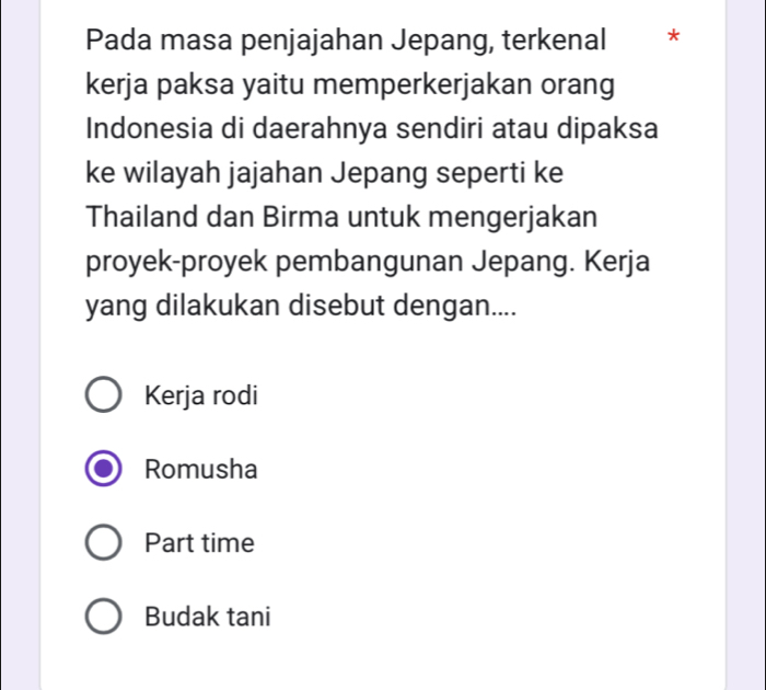 Pada masa penjajahan Jepang, terkenal *
kerja paksa yaitu memperkerjakan orang
Indonesia di daerahnya sendiri atau dipaksa
ke wilayah jajahan Jepang seperti ke
Thailand dan Birma untuk mengerjakan
proyek-proyek pembangunan Jepang. Kerja
yang dilakukan disebut dengan....
Kerja rodi
Romusha
Part time
Budak tani