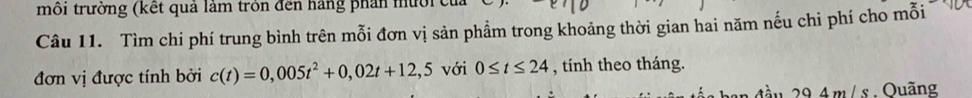 môi trường (kết quả làm tròn đến hãng phần mười 
Câu 11. Tìm chi phí trung bình trên mỗi đơn vị sản phẩm trong khoảng thời gian hai năm nếu chi phí cho mỗi 
đơn vị được tính bởi c(t)=0,005t^2+0,02t+12,5 với 0≤ t≤ 24 , tính theo tháng. 
đầu 29.4m/s. Ouãng