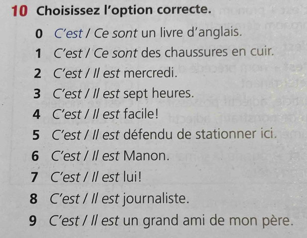 Choisissez l’option correcte.
0 C’est / Ce sont un livre d’anglais.
1 C’est / Ce sont des chaussures en cuir.
2 C’est / Il est mercredi.
3 C’est / Il est sept heures.
4 C'est / ll est facile!
5 C'est / Il est défendu de stationner ici.
6 C’est / I est Manon.
7 C'est / Il est lui!
8 C'est / Il est journaliste.
9 C'est / Il est un grand ami de mon père.